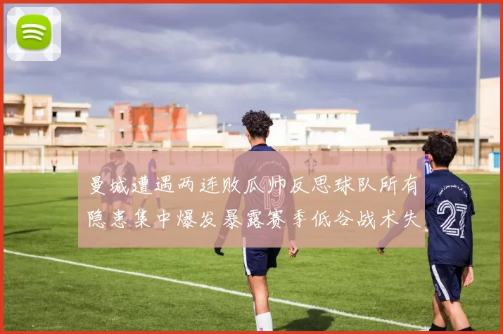 曼城遭遇两连败瓜帅反思球队所有隐患集中爆发暴露赛季低谷战术失灵